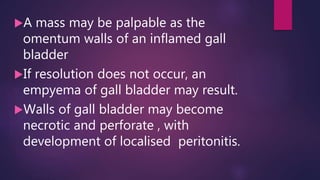 A mass may be palpable as the
omentum walls of an inflamed gall
bladder
If resolution does not occur, an
empyema of gall bladder may result.
Walls of gall bladder may become
necrotic and perforate , with
development of localised peritonitis.
 