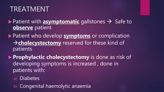 TREATMENT
 Patient with asymptomatic gallstones  Safe to
observe patient
 Patient who develop symptoms or complication
cholecystectomy reserved for these kind of
patients
 Prophylactic cholecystectomy is done as risk of
developing symptoms is increased , done in
patients with:
a) Diabetes
b) Congenital haemolytic anaemia
 