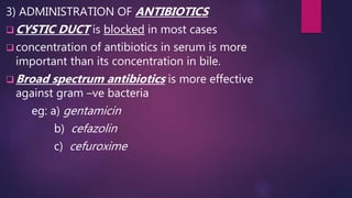 3) ADMINISTRATION OF ANTIBIOTICS
 CYSTIC DUCT is blocked in most cases
 concentration of antibiotics in serum is more
important than its concentration in bile.
 Broad spectrum antibiotics is more effective
against gram –ve bacteria
eg: a) gentamicin
b) cefazolin
c) cefuroxime
 
