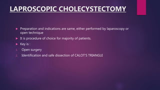 LAPROSCOPIC CHOLECYSTECTOMY
 Preparation and indications are same, either performed by laparoscopy or
open technique
 It is procedure of choice for majority of patients.
 Key is :
1. Open surgery
2. Identification and safe dissection of CALOT’S TRIANGLE
 