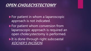 OPEN CHOLECYSTECTOMY
For patient in whom a laparoscopic
approach is not indicated.
For patient whom conversion from
laparoscopic approach is required an
open cholecystectomy is performed.
It is done through right subcoastal
KOCHER’S INCISION.
 