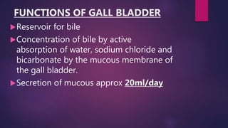 FUNCTIONS OF GALL BLADDER
Reservoir for bile
Concentration of bile by active
absorption of water, sodium chloride and
bicarbonate by the mucous membrane of
the gall bladder.
Secretion of mucous approx 20ml/day
 