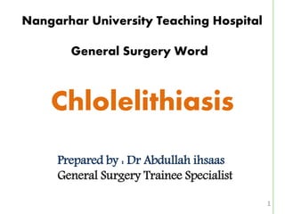 1
Nangarhar University Teaching Hospital
General Surgery Word
Chlolelithiasis
Prepared by : Dr Abdullah ihsaas
General Surgery Trainee Specialist
 