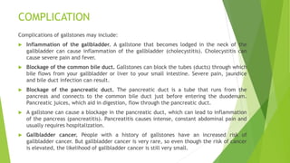 COMPLICATION
Complications of gallstones may include:
 Inflammation of the gallbladder. A gallstone that becomes lodged in the neck of the
gallbladder can cause inflammation of the gallbladder (cholecystitis). Cholecystitis can
cause severe pain and fever.
 Blockage of the common bile duct. Gallstones can block the tubes (ducts) through which
bile flows from your gallbladder or liver to your small intestine. Severe pain, jaundice
and bile duct infection can result.
 Blockage of the pancreatic duct. The pancreatic duct is a tube that runs from the
pancreas and connects to the common bile duct just before entering the duodenum.
Pancreatic juices, which aid in digestion, flow through the pancreatic duct.
 A gallstone can cause a blockage in the pancreatic duct, which can lead to inflammation
of the pancreas (pancreatitis). Pancreatitis causes intense, constant abdominal pain and
usually requires hospitalization.
 Gallbladder cancer. People with a history of gallstones have an increased risk of
gallbladder cancer. But gallbladder cancer is very rare, so even though the risk of cancer
is elevated, the likelihood of gallbladder cancer is still very small.
 