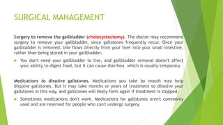SURGICAL MANAGEMENT
Surgery to remove the gallbladder (cholecystectomy). The doctor may recommend
surgery to remove your gallbladder, since gallstones frequently recur. Once your
gallbladder is removed, bile flows directly from your liver into your small intestine,
rather than being stored in your gallbladder.
 You don't need your gallbladder to live, and gallbladder removal doesn't affect
your ability to digest food, but it can cause diarrhea, which is usually temporary.
Medications to dissolve gallstones. Medications you take by mouth may help
dissolve gallstones. But it may take months or years of treatment to dissolve your
gallstones in this way, and gallstones will likely form again if treatment is stopped.
 Sometimes medications don't work. Medications for gallstones aren't commonly
used and are reserved for people who can't undergo surgery.
 