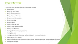RISK FACTOR
Factors that may Increase your risk of gallstones include:
 Being female
 Being age 40 or older
 Being a Native American
 Being a Mexican American
 Being overweight or obese
 Being sedentary
 Being pregnant
 Eating a high-fat diet
 Eating a high-cholesterol diet
 Eating a low-fiber diet
 Having a family history of gallstones
 Having diabetes
 Having certain blood disorders, such as sickle cell anemia or leukemia
 Losing weight very quickly
 Taking medications that contain estrogen, such as oral contraceptives or hormone therapy drugs
 Having liver disease
 