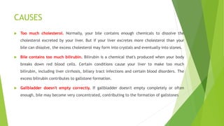 CAUSES
 Too much cholesterol. Normally, your bile contains enough chemicals to dissolve the
cholesterol excreted by your liver. But if your liver excretes more cholesterol than your
bile can dissolve, the excess cholesterol may form into crystals and eventually into stones.
 Bile contains too much bilirubin. Bilirubin is a chemical that's produced when your body
breaks down red blood cells. Certain conditions cause your liver to make too much
bilirubin, including liver cirrhosis, biliary tract infections and certain blood disorders. The
excess bilirubin contributes to gallstone formation.
 Gallbladder doesn't empty correctly. If gallbladder doesn't empty completely or often
enough, bile may become very concentrated, contributing to the formation of gallstones
 