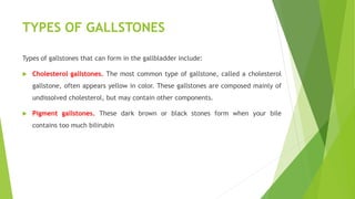 TYPES OF GALLSTONES
Types of gallstones that can form in the gallbladder include:
 Cholesterol gallstones. The most common type of gallstone, called a cholesterol
gallstone, often appears yellow in color. These gallstones are composed mainly of
undissolved cholesterol, but may contain other components.
 Pigment gallstones. These dark brown or black stones form when your bile
contains too much bilirubin
 