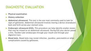 DIAGNOSTIC EVALUATION
 Physical examination
 History collection
 Abdominal ultrasound. This test is the one most commonly used to look for
signs of gallstones. Abdominal ultrasound involves moving a device (transducer)
back and forth across your stomach area.
 Endoscopic ultrasound (EUS). This procedure can help identify smaller stones
that may be missed on an abdominal ultrasound. During EUS your doctor passes
a thin, flexible tube (endoscope) through your mouth and through your
digestive tract.
 Blood tests. Blood tests may reveal infection, jaundice, pancreatitis or other
complications caused by gallstones.
 