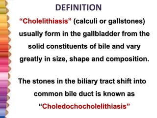 DEFINITION
“Cholelithiasis” (calculi or gallstones)
usually form in the gallbladder from the
solid constituents of bile and vary
greatly in size, shape and composition.
The stones in the biliary tract shift into
common bile duct is known as
“Choledochocholelithiasis”
 