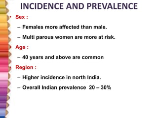 INCIDENCE AND PREVALENCE
• Sex :
– Females more affected than male.
– Multi parous women are more at risk.
• Age :
– 40 years and above are common
• Region :
– Higher incidence in north India.
– Overall Indian prevalence 20 – 30%
 