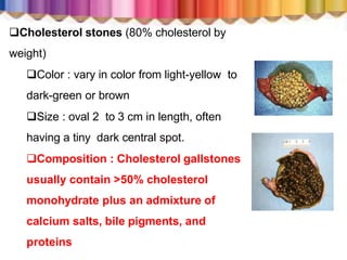 Cholesterol stones (80% cholesterol by
weight)
Color : vary in color from light-yellow to
dark-green or brown
Size : oval 2 to 3 cm in length, often
having a tiny dark central spot.
Composition : Cholesterol gallstones
usually contain >50% cholesterol
monohydrate plus an admixture of
calcium salts, bile pigments, and
proteins
 