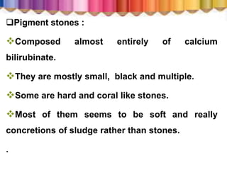 Pigment stones :
Composed almost entirely of calcium
bilirubinate.
They are mostly small, black and multiple.
Some are hard and coral like stones.
Most of them seems to be soft and really
concretions of sludge rather than stones.
.
 