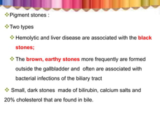 Pigment stones :
Two types
Hemolytic and liver disease are associated with the black
stones;
The brown, earthy stones more frequently are formed
outside the gallbladder and often are associated with
bacterial infections of the biliary tract
 Small, dark stones made of bilirubin, calcium salts and
20% cholesterol that are found in bile.
 