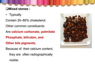 Mixed stones :
• Typically
Contain 20–80% cholesterol.
Other common constituents
Are calcium carbonate, palmitate
Phosphate, bilirubin, and
Other bile pigments.
Because of their calcium content,
they are often radiographically
visible.
 