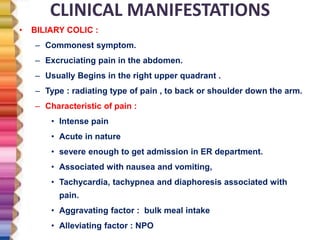 CLINICAL MANIFESTATIONS
• BILIARY COLIC :
– Commonest symptom.
– Excruciating pain in the abdomen.
– Usually Begins in the right upper quadrant .
– Type : radiating type of pain , to back or shoulder down the arm.
– Characteristic of pain :
• Intense pain
• Acute in nature
• severe enough to get admission in ER department.
• Associated with nausea and vomiting,
• Tachycardia, tachypnea and diaphoresis associated with
pain.
• Aggravating factor : bulk meal intake
• Alleviating factor : NPO
 