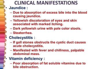 CLINICAL MANIFESTATIONS
• Jaundice :
– Due to absorption of excess bile into the blood
causing jaundice.
– Yellowish discoloration of eyes and skin
associated with marked itching.
– Dark yellowish urine with pale color stools.
– Steatorrhea.
• Cholecystitis :
– If gall stones obstructs the cystic duct causes
acute cholecystitis.
– Manifested with fever and chillness, palpable
abdominal mass.
• Vitamin deficiency :
– Poor absorption of fat soluble vitamins due to
bile obstruction.
 