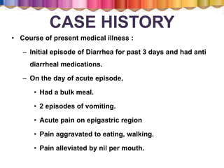 CASE HISTORY
• Course of present medical illness :
– Initial episode of Diarrhea for past 3 days and had anti
diarrheal medications.
– On the day of acute episode,
• Had a bulk meal.
• 2 episodes of vomiting.
• Acute pain on epigastric region
• Pain aggravated to eating, walking.
• Pain alleviated by nil per mouth.
 