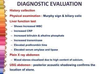 DIAGNOSTIC EVALUATION
• History collection
• Physical examination : Murphy sign & biliary colic
• Liver function test
– Shows Increased WBC
– Increased CRP
– Increased bilirubin & alkaline phosphate
– Increased transminase
– Elevated prothrombin time
– Elevated serum amylase and lipase
• Plain X ray abdomen
– Mixed stones visualized due to high content of calcium.
• USG abdomen : posterior acoustic shadowing confirms the
location of stone.
 