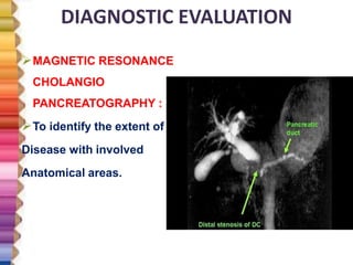 DIAGNOSTIC EVALUATION
MAGNETIC RESONANCE
CHOLANGIO
PANCREATOGRAPHY :
To identify the extent of
Disease with involved
Anatomical areas.
 