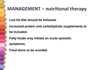 MANAGEMENT – nutritional therapy
• Low fat diet should be followed.
• Increased protein and carbohydrate supplements to
be included.
• Fatty foods may initiate an acute episodic
symptoms.
• Fried items to be avoided.
 