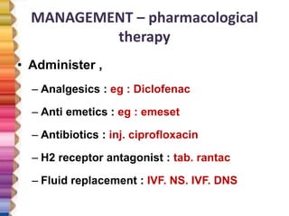 MANAGEMENT – pharmacological
therapy
• Administer ,
– Analgesics : eg : Diclofenac
– Anti emetics : eg : emeset
– Antibiotics : inj. ciprofloxacin
– H2 receptor antagonist : tab. rantac
– Fluid replacement : IVF. NS. IVF. DNS
 