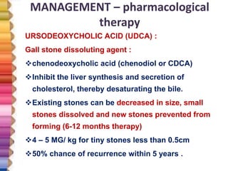 MANAGEMENT – pharmacological
therapy
URSODEOXYCHOLIC ACID (UDCA) :
Gall stone dissoluting agent :
chenodeoxycholic acid (chenodiol or CDCA)
Inhibit the liver synthesis and secretion of
cholesterol, thereby desaturating the bile.
Existing stones can be decreased in size, small
stones dissolved and new stones prevented from
forming (6-12 months therapy)
4 – 5 MG/ kg for tiny stones less than 0.5cm
50% chance of recurrence within 5 years .
 