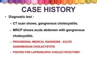 CASE HISTORY
• Diagnostic test :
– CT scan shows, gangrenous cholecystitis.
– MRCP shows acute abdomen with gangrenous
cholecystitis.
– PROVISIONAL MEDICAL DIAGNOSIS : ACUTE
GANGRENOUS CHOLECYSTITIS
– POSTED FOR LAPROSCOPIC CHOLECYSTECTOMY.
 