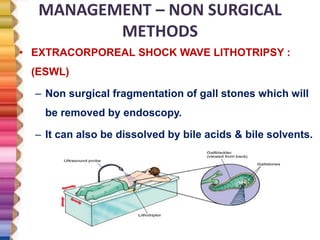MANAGEMENT – NON SURGICAL
METHODS
• EXTRACORPOREAL SHOCK WAVE LITHOTRIPSY :
(ESWL)
– Non surgical fragmentation of gall stones which will
be removed by endoscopy.
– It can also be dissolved by bile acids & bile solvents.
 