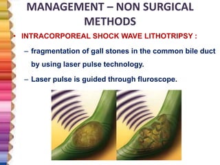 MANAGEMENT – NON SURGICAL
METHODS
• INTRACORPOREAL SHOCK WAVE LITHOTRIPSY :
– fragmentation of gall stones in the common bile duct
by using laser pulse technology.
– Laser pulse is guided through fluroscope.
 