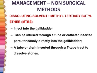 MANAGEMENT – NON SURGICAL
METHODS
• DISSOLUTING SOLVENT : METHYL TERTIARY BUTYL
ETHER (MTBE)
– Inject into the gallbladder.
– Can be infused through a tube or catheter inserted
percutaneously directly into the gallbladder;
– A tube or drain inserted through a T-tube tract to
dissolve stones.
 