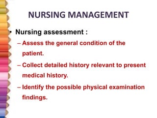 NURSING MANAGEMENT
• Nursing assessment :
– Assess the general condition of the
patient.
– Collect detailed history relevant to present
medical history.
– Identify the possible physical examination
findings.
 