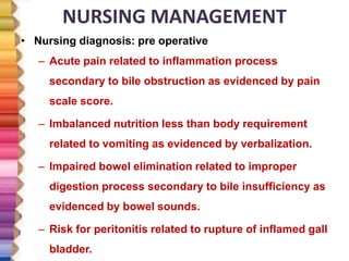 NURSING MANAGEMENT
• Nursing diagnosis: pre operative
– Acute pain related to inflammation process
secondary to bile obstruction as evidenced by pain
scale score.
– Imbalanced nutrition less than body requirement
related to vomiting as evidenced by verbalization.
– Impaired bowel elimination related to improper
digestion process secondary to bile insufficiency as
evidenced by bowel sounds.
– Risk for peritonitis related to rupture of inflamed gall
bladder.
 