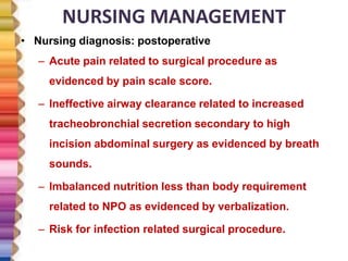 NURSING MANAGEMENT
• Nursing diagnosis: postoperative
– Acute pain related to surgical procedure as
evidenced by pain scale score.
– Ineffective airway clearance related to increased
tracheobronchial secretion secondary to high
incision abdominal surgery as evidenced by breath
sounds.
– Imbalanced nutrition less than body requirement
related to NPO as evidenced by verbalization.
– Risk for infection related surgical procedure.
 