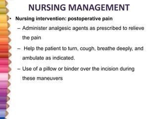 NURSING MANAGEMENT
• Nursing intervention: postoperative pain
– Administer analgesic agents as prescribed to relieve
the pain
– Help the patient to turn, cough, breathe deeply, and
ambulate as indicated.
– Use of a pillow or binder over the incision during
these maneuvers
 