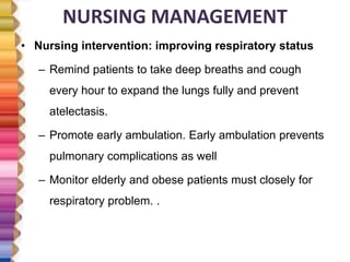 NURSING MANAGEMENT
• Nursing intervention: improving respiratory status
– Remind patients to take deep breaths and cough
every hour to expand the lungs fully and prevent
atelectasis.
– Promote early ambulation. Early ambulation prevents
pulmonary complications as well
– Monitor elderly and obese patients must closely for
respiratory problem. .
 