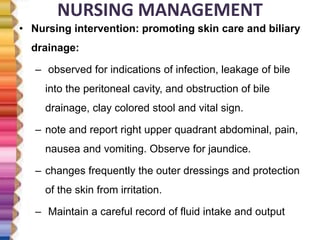 NURSING MANAGEMENT
• Nursing intervention: promoting skin care and biliary
drainage:
– observed for indications of infection, leakage of bile
into the peritoneal cavity, and obstruction of bile
drainage, clay colored stool and vital sign.
– note and report right upper quadrant abdominal, pain,
nausea and vomiting. Observe for jaundice.
– changes frequently the outer dressings and protection
of the skin from irritation.
– Maintain a careful record of fluid intake and output
 