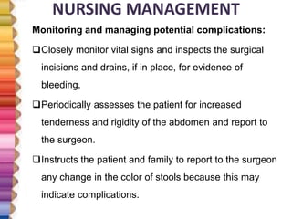NURSING MANAGEMENT
Monitoring and managing potential complications:
Closely monitor vital signs and inspects the surgical
incisions and drains, if in place, for evidence of
bleeding.
Periodically assesses the patient for increased
tenderness and rigidity of the abdomen and report to
the surgeon.
Instructs the patient and family to report to the surgeon
any change in the color of stools because this may
indicate complications.
 