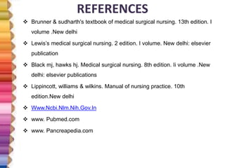 REFERENCES
 Brunner & sudharth's textbook of medical surgical nursing. 13th edition. I
volume .New delhi
 Lewis’s medical surgical nursing. 2 edition. I volume. New delhi: elsevier
publication
 Black mj, hawks hj. Medical surgical nursing. 8th edition. Ii volume .New
delhi: elsevier publications
 Lippincott, williams & wilkins. Manual of nursing practice. 10th
edition.New delhi
 Www.Ncbi.Nlm.Nih.Gov.In
 www. Pubmed.com
 www. Pancreapedia.com
 