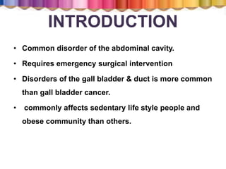 INTRODUCTION
• Common disorder of the abdominal cavity.
• Requires emergency surgical intervention
• Disorders of the gall bladder & duct is more common
than gall bladder cancer.
• commonly affects sedentary life style people and
obese community than others.
 