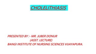 CHOLELITHIASIS
PRESENTED BY :- MR. JUBER DONUR
(ASST. LECTURE)
BANGI INSTITUTE OF NURSING SCIENCES VIJAYAPURA.
 