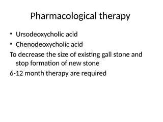 Pharmacological therapy
• Ursodeoxycholic acid
• Chenodeoxycholic acid
To decrease the size of existing gall stone and
stop formation of new stone
6-12 month therapy are required
 