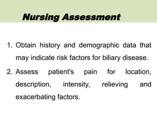 1. Obtain history and demographic data that
may indicate risk factors for biliary disease.
2. Assess patient's pain for location,
description, intensity, relieving and
exacerbating factors.
Nursing Assessment
 