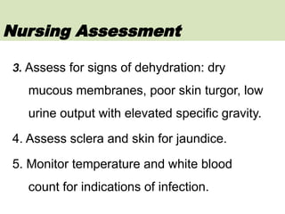 3. Assess for signs of dehydration: dry
mucous membranes, poor skin turgor, low
urine output with elevated specific gravity.
4. Assess sclera and skin for jaundice.
5. Monitor temperature and white blood
count for indications of infection.
Nursing Assessment
 