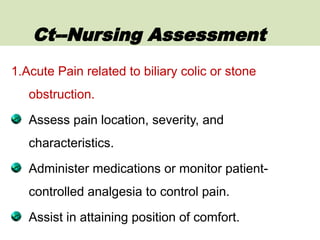 1.Acute Pain related to biliary colic or stone
obstruction.
Assess pain location, severity, and
characteristics.
Administer medications or monitor patient-
controlled analgesia to control pain.
Assist in attaining position of comfort.
Ct--Nursing Assessment
 