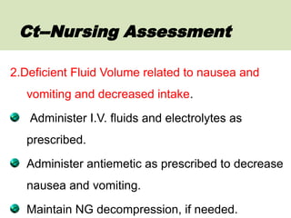 2.Deficient Fluid Volume related to nausea and
vomiting and decreased intake.
Administer I.V. fluids and electrolytes as
prescribed.
Administer antiemetic as prescribed to decrease
nausea and vomiting.
Maintain NG decompression, if needed.
Ct--Nursing Assessment
 