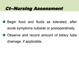 Begin food and fluids as tolerated, after
acute symptoms subside or postoperatively.
Observe and record amount of biliary tube
drainage, if applicable.
Ct--Nursing Assessment
 