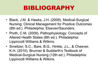 BIBLIOGRAPHY
• Black, J.M. & Hawks, J.H. (2009). Medical-Surgical
Nursing: Clinical Management for Positive Outcomes
(8th ed.). Philadelphia: Elsevier/Saunders.
• Porth, C.M. (2009). Pathophysiology: Concepts of
Altered Health States (8th ed.). Philadelphia:
Lippincott Williams & Wilkins.
• Smeltzer, S.C., Bare, B.G., Hinkle, J.L., & Cheever,
K.H. (2010). Brunner & Suddarth’s Textbook of
Medical-Surgical Nursing (12th ed.). Philadelphia:
Lippincott Williams & Wilkins.
 
