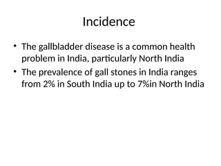 Incidence
• The gallbladder disease is a common health
problem in India, particularly North India
• The prevalence of gall stones in India ranges
from 2% in South India up to 7%in North India
 