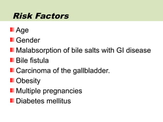 Age
Gender
Malabsorption of bile salts with GI disease
Bile fistula
Carcinoma of the gallbladder.
Obesity
Multiple pregnancies
Diabetes mellitus
Risk Factors
 